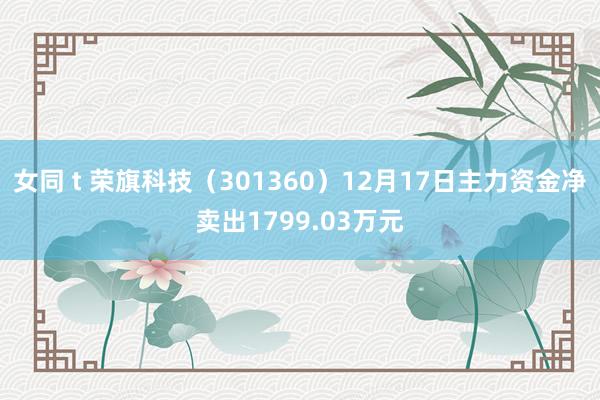 女同 t 荣旗科技（301360）12月17日主力资金净卖出1799.03万元