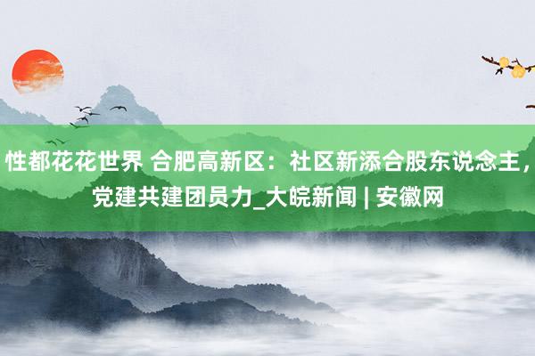 性都花花世界 合肥高新区：社区新添合股东说念主，党建共建团员力_大皖新闻 | 安徽网