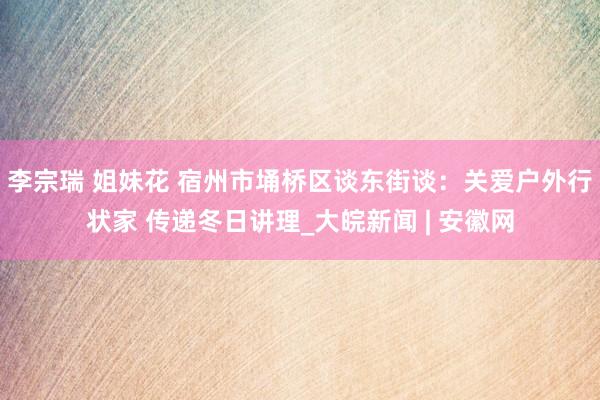 李宗瑞 姐妹花 宿州市埇桥区谈东街谈：关爱户外行状家 传递冬日讲理_大皖新闻 | 安徽网