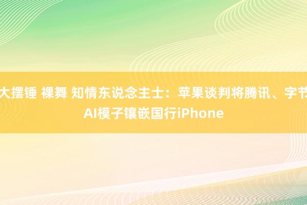 大摆锤 裸舞 知情东说念主士：苹果谈判将腾讯、字节AI模子镶嵌国行iPhone