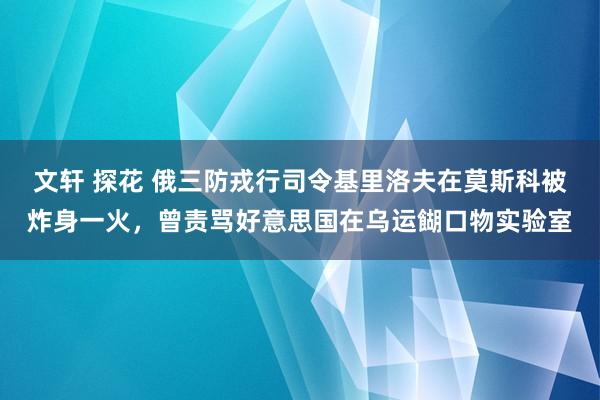 文轩 探花 俄三防戎行司令基里洛夫在莫斯科被炸身一火，曾责骂好意思国在乌运餬口物实验室