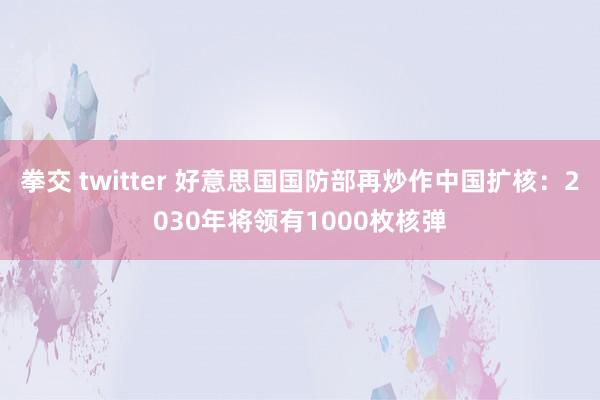 拳交 twitter 好意思国国防部再炒作中国扩核：2030年将领有1000枚核弹