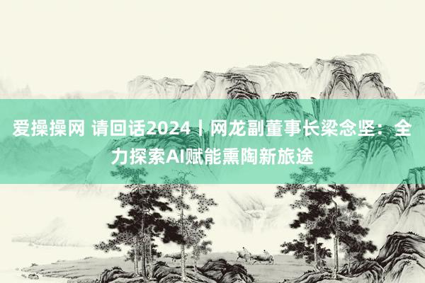 爱操操网 请回话2024丨网龙副董事长梁念坚：全力探索AI赋能熏陶新旅途