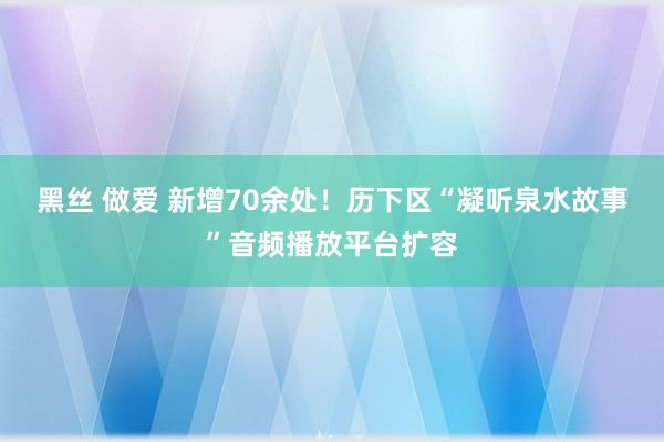 黑丝 做爱 新增70余处！历下区“凝听泉水故事”音频播放平台扩容