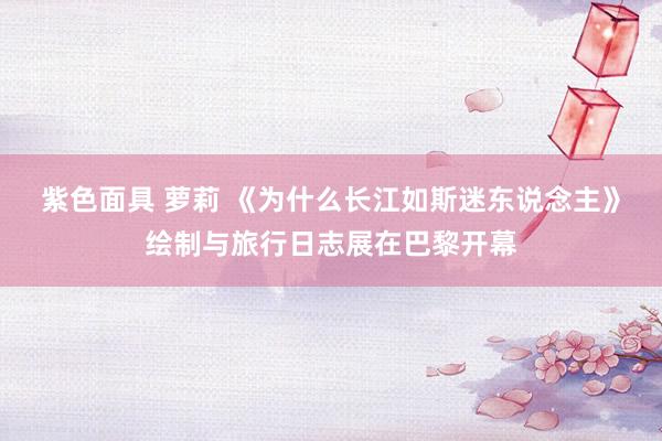 紫色面具 萝莉 《为什么长江如斯迷东说念主》绘制与旅行日志展在巴黎开幕