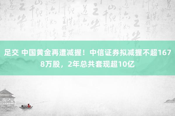 足交 中国黄金再遭减握！中信证券拟减握不超1678万股，2年总共套现超10亿