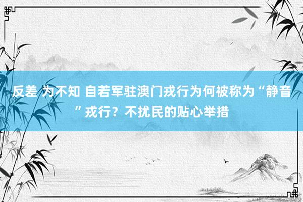 反差 为不知 自若军驻澳门戎行为何被称为“静音”戎行？不扰民的贴心举措