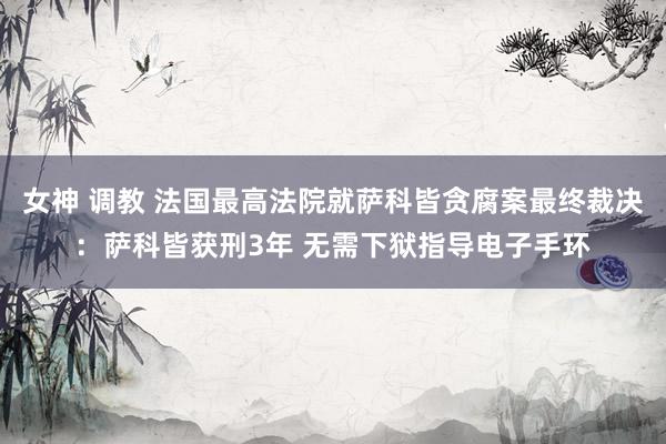 女神 调教 法国最高法院就萨科皆贪腐案最终裁决：萨科皆获刑3年 无需下狱指导电子手环