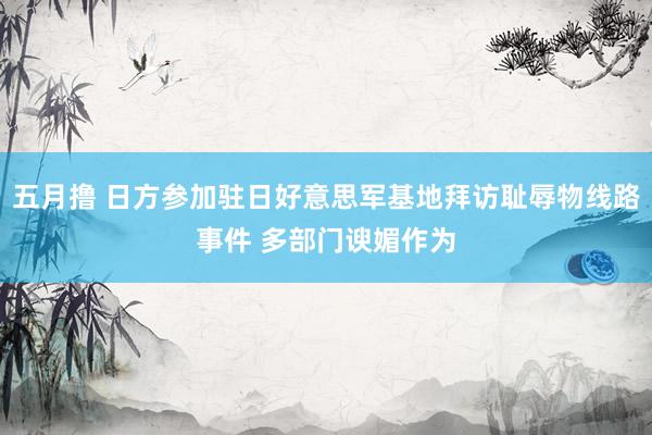 五月撸 日方参加驻日好意思军基地拜访耻辱物线路事件 多部门谀媚作为