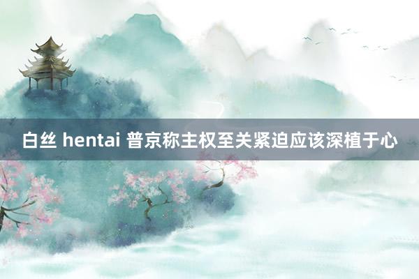 白丝 hentai 普京称主权至关紧迫应该深植于心