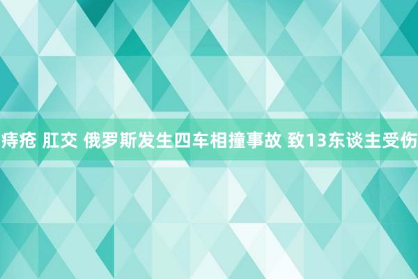 痔疮 肛交 俄罗斯发生四车相撞事故 致13东谈主受伤