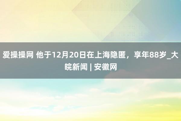 爱操操网 他于12月20日在上海隐匿，享年88岁_大皖新闻 | 安徽网