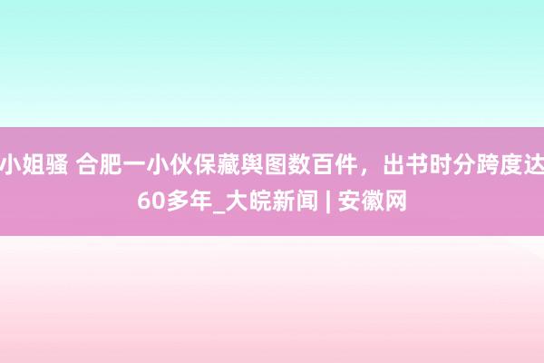 小姐骚 合肥一小伙保藏舆图数百件，出书时分跨度达60多年_大皖新闻 | 安徽网