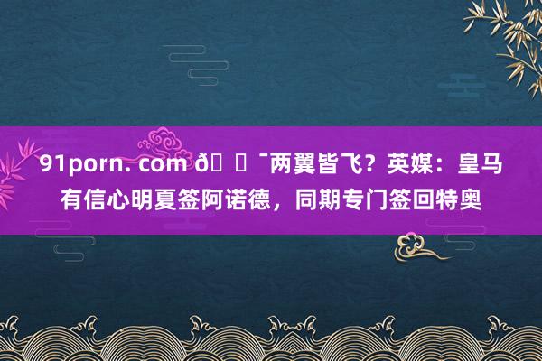 91porn. com 😯两翼皆飞？英媒：皇马有信心明夏签阿诺德，同期专门签回特奥