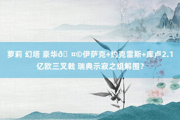 萝莉 幻塔 豪华🤩伊萨克+约克雷斯+库卢2.1亿欧三叉戟 瑞典示寂之组解围？