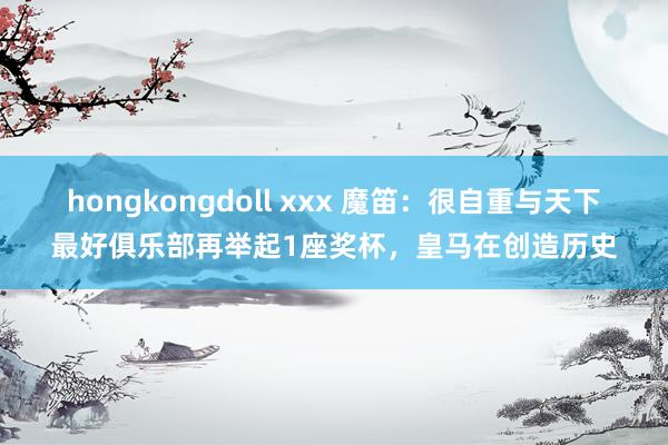 hongkongdoll xxx 魔笛：很自重与天下最好俱乐部再举起1座奖杯，皇马在创造历史