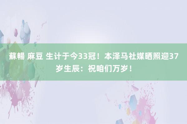 蘇暢 麻豆 生计于今33冠！本泽马社媒晒照迎37岁生辰：祝咱们万岁！