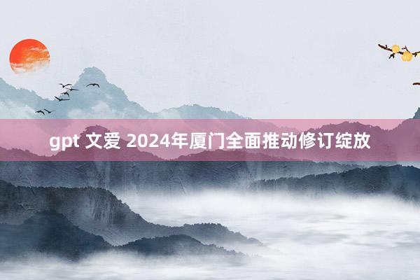 gpt 文爱 2024年厦门全面推动修订绽放