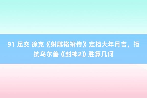 91 足交 徐克《射雕袼褙传》定档大年月吉，拒抗乌尔善《封神2》胜算几何