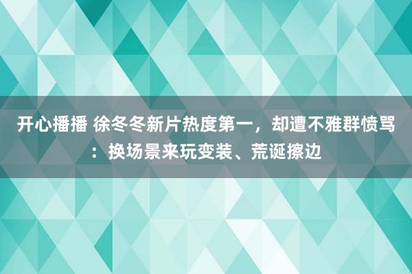 开心播播 徐冬冬新片热度第一，却遭不雅群愤骂：换场景来玩变装、荒诞擦边