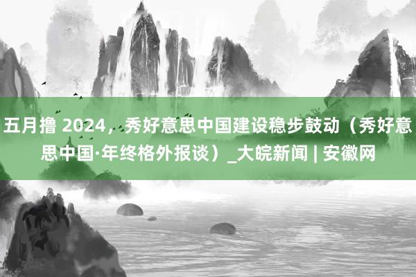 五月撸 2024，秀好意思中国建设稳步鼓动（秀好意思中国·年终格外报谈）_大皖新闻 | 安徽网