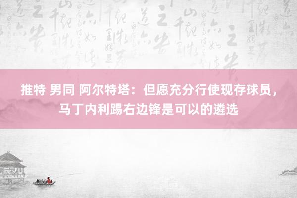 推特 男同 阿尔特塔：但愿充分行使现存球员，马丁内利踢右边锋是可以的遴选