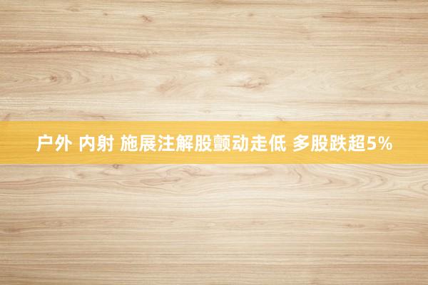 户外 内射 施展注解股颤动走低 多股跌超5%