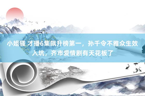 小姐骚 才播6集飙升榜第一，孙千令不雅众生效入坑，齐市爱情剧有天花板了