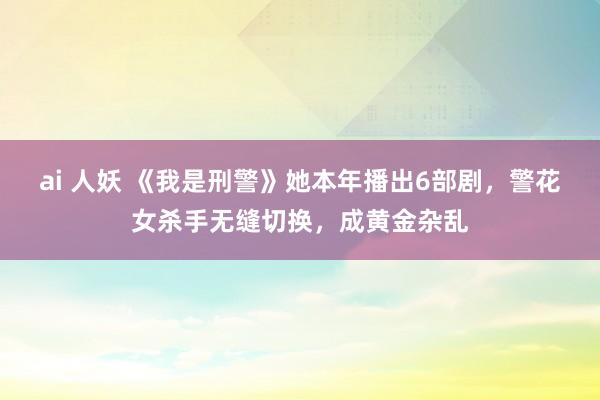 ai 人妖 《我是刑警》她本年播出6部剧，警花女杀手无缝切换，成黄金杂乱