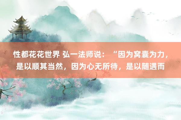 性都花花世界 弘一法师说： “因为窝囊为力，是以顺其当然，因为心无所待，是以随遇而