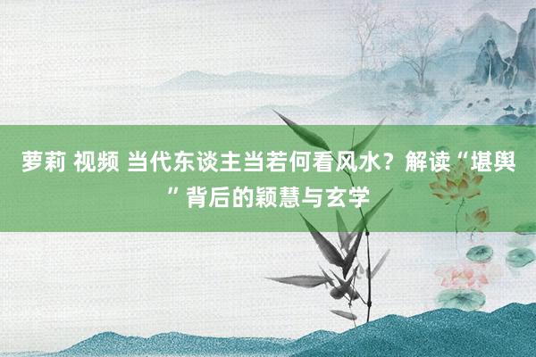 萝莉 视频 当代东谈主当若何看风水？解读“堪舆”背后的颖慧与玄学