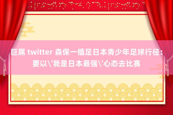 巨屌 twitter 森保一插足日本青少年足球行径：要以'我是日本最强'心态去比赛