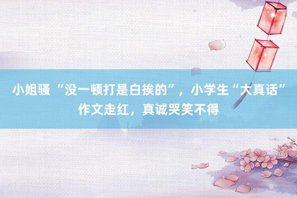 小姐骚 “没一顿打是白挨的”，小学生“大真话”作文走红，真诚哭笑不得