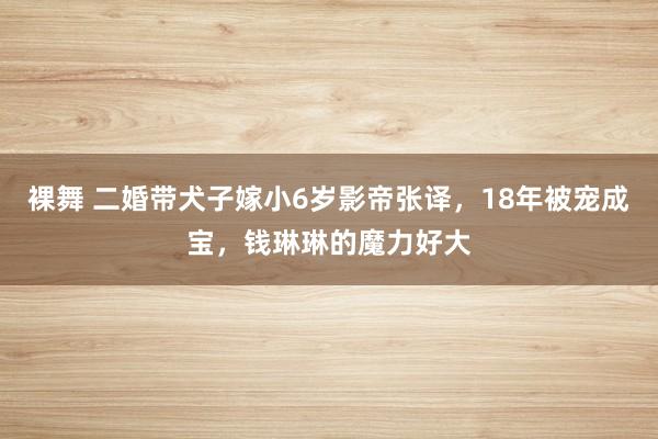 裸舞 二婚带犬子嫁小6岁影帝张译，18年被宠成宝，钱琳琳的魔力好大