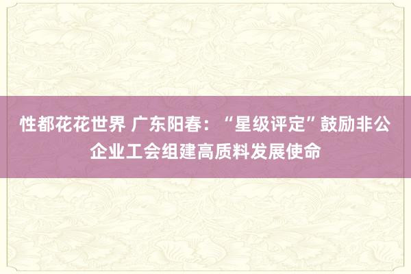 性都花花世界 广东阳春：“星级评定”鼓励非公企业工会组建高质料发展使命