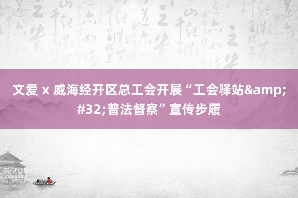 文爱 x 威海经开区总工会开展“工会驿站&#32;普法督察”宣传步履