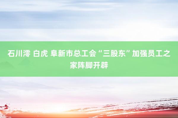 石川澪 白虎 阜新市总工会“三股东”加强员工之家阵脚开辟