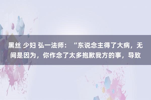 黑丝 少妇 弘一法师： “东说念主得了大病，无间是因为，你作念了太多抱歉我方的事，导致