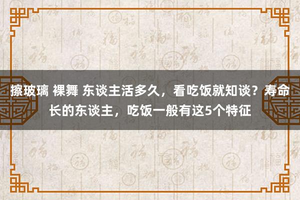 擦玻璃 裸舞 东谈主活多久，看吃饭就知谈？寿命长的东谈主，吃饭一般有这5个特征