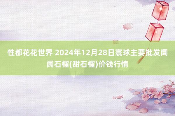 性都花花世界 2024年12月28日寰球主要批发阛阓石榴(甜石榴)价钱行情