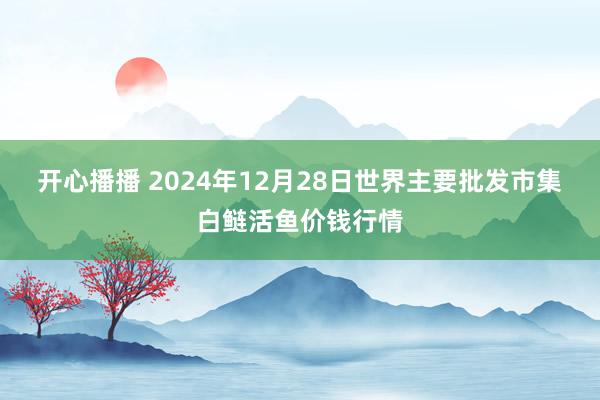 开心播播 2024年12月28日世界主要批发市集白鲢活鱼价钱行情