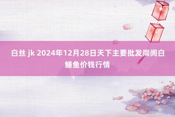 白丝 jk 2024年12月28日天下主要批发阛阓白鳝鱼价钱行情