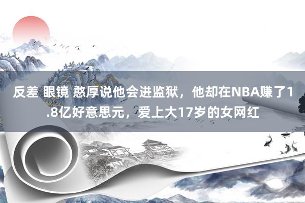 反差 眼镜 憨厚说他会进监狱，他却在NBA赚了1.8亿好意思元，爱上大17岁的女网红