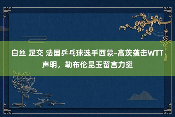 白丝 足交 法国乒乓球选手西蒙-高茨袭击WTT声明，勒布伦昆玉留言力挺