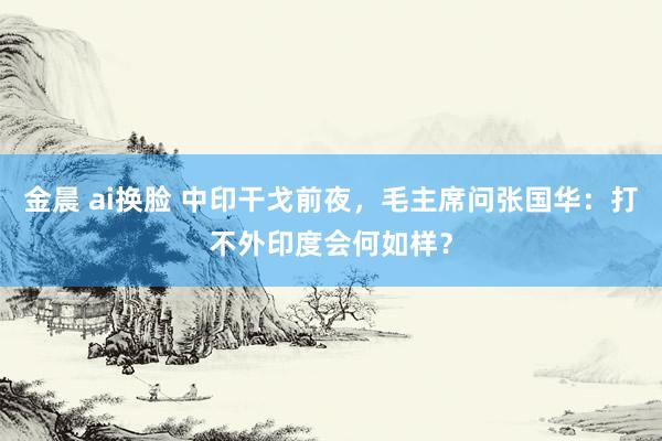 金晨 ai换脸 中印干戈前夜，毛主席问张国华：打不外印度会何如样？