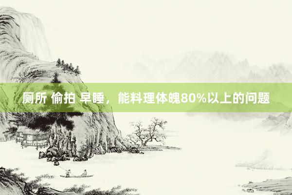 厕所 偷拍 早睡，能料理体魄80%以上的问题