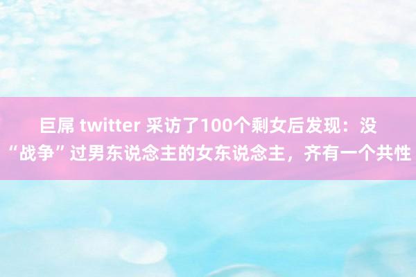 巨屌 twitter 采访了100个剩女后发现：没“战争”过男东说念主的女东说念主，齐有一个共性