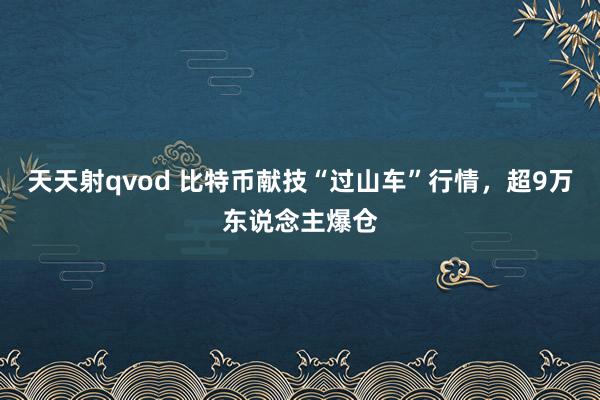 天天射qvod 比特币献技“过山车”行情，超9万东说念主爆仓