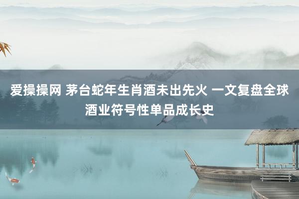 爱操操网 茅台蛇年生肖酒未出先火 一文复盘全球酒业符号性单品成长史