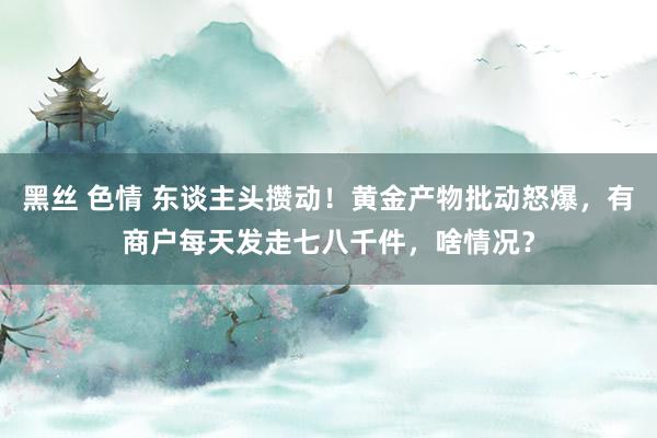 黑丝 色情 东谈主头攒动！黄金产物批动怒爆，有商户每天发走七八千件，啥情况？